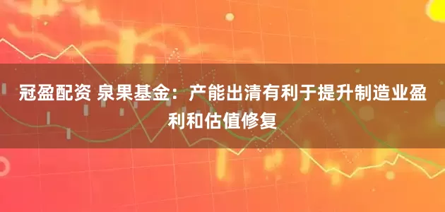 冠盈配资 泉果基金：产能出清有利于提升制造业盈利和估值修复