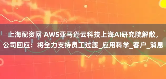 上海配资网 AWS亚马逊云科技上海AI研究院解散，公司回应：将全力支持员工过渡_应用科学_客户_消息