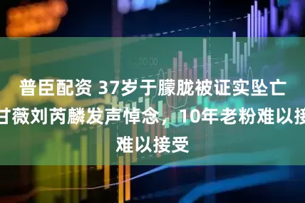 普臣配资 37岁于朦胧被证实坠亡，甘薇刘芮麟发声悼念，10年老粉难以接受