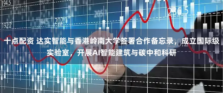 十点配资 达实智能与香港岭南大学签署合作备忘录，成立国际级实验室，开展AI智能建筑与碳中和科研