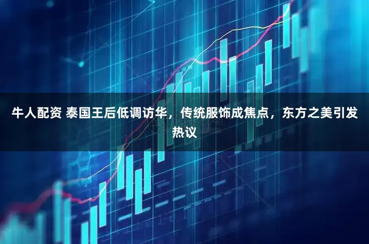 牛人配资 泰国王后低调访华，传统服饰成焦点，东方之美引发热议