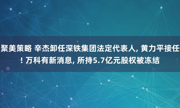 聚美策略 辛杰卸任深铁集团法定代表人, 黄力平接任! 万科有新消息, 所持5.7亿元股权被冻结