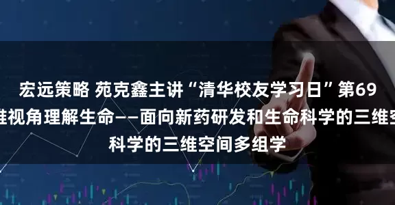 宏远策略 苑克鑫主讲“清华校友学习日”第69讲：以三维视角理解生命——面向新药研发和生命科学的三维空间多组学