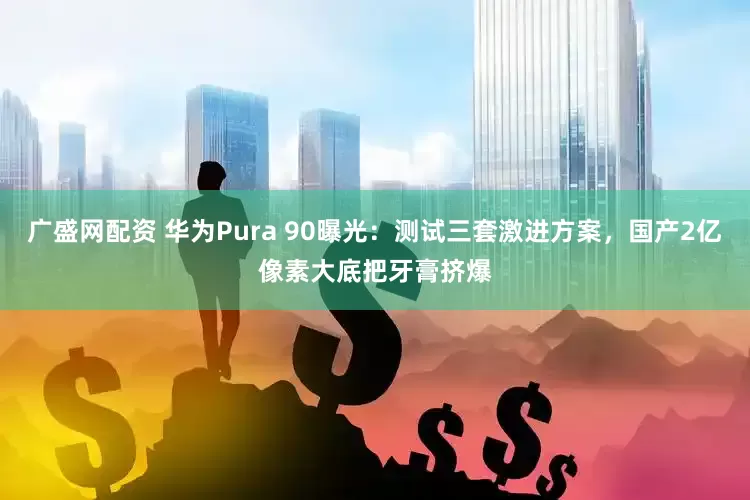 广盛网配资 华为Pura 90曝光：测试三套激进方案，国产2亿像素大底把牙膏挤爆