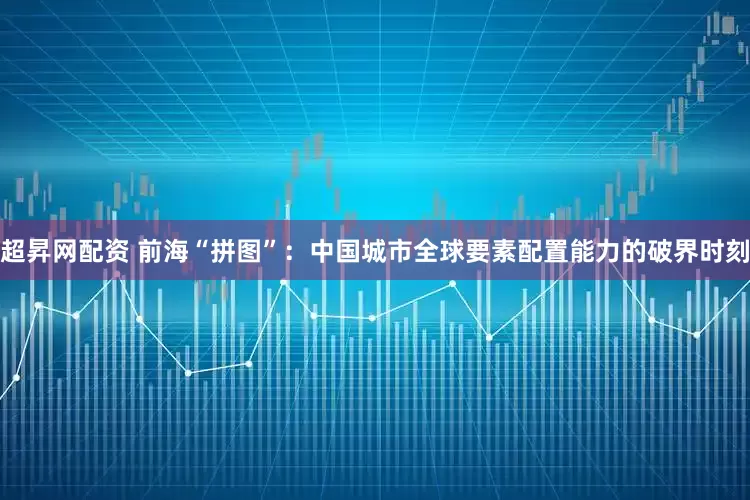 超昇网配资 前海“拼图”：中国城市全球要素配置能力的破界时刻